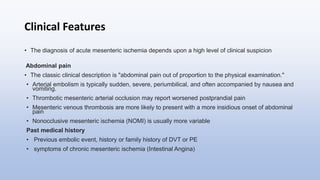 Clinical Features
• The diagnosis of acute mesenteric ischemia depends upon a high level of clinical suspicion
Abdominal pain
• The classic clinical description is "abdominal pain out of proportion to the physical examination."
• Arterial embolism is typically sudden, severe, periumbilical, and often accompanied by nausea and
vomiting.
• Thrombotic mesenteric arterial occlusion may report worsened postprandial pain
• Mesenteric venous thrombosis are more likely to present with a more insidious onset of abdominal
pain
• Nonocclusive mesenteric ischemia (NOMI) is usually more variable
Past medical history
• Previous embolic event, history or family history of DVT or PE
• symptoms of chronic mesenteric ischemia (Intestinal Angina)
 