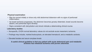 Physical examination
• May be normal initially or show only mild abdominal distension with no signs of peritoneal
inflammation.
• As bowel ischemia progresses, the abdomen becomes grossly distended, bowel sounds become
absent, and peritoneal signs develop.
• Signs consistent with dehydration and shock indicate a deteriorating clinical course.
Laboratory studies
• Nonspecific, EVEN normal laboratory values do not exclude acute mesenteric ischemia.
• Findings may include, marked leukocytosis, an elevated hematocrit, and a metabolic acidosis.
• Elevated lactate and serum amylase levels
A useful clinical guideline is that any patient with acute abdominal pain and metabolic
acidosis has intestinal ischemia until proven otherwise
 
