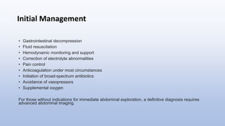 Initial Management
• Gastrointestinal decompression
• Fluid resuscitation
• Hemodynamic monitoring and support
• Correction of electrolyte abnormalities
• Pain control
• Anticoagulation under most circumstances
• Initiation of broad-spectrum antibiotics
• Avoidance of vasopressors
• Supplemental oxygen
For those without indications for immediate abdominal exploration, a definitive diagnosis requires
advanced abdominal imaging.
 