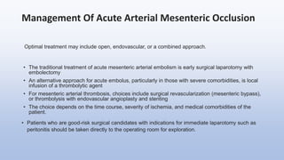 Management Of Acute Arterial Mesenteric Occlusion
Optimal treatment may include open, endovascular, or a combined approach.
• The traditional treatment of acute mesenteric arterial embolism is early surgical laparotomy with
embolectomy
• An alternative approach for acute embolus, particularly in those with severe comorbidities, is local
infusion of a thrombolytic agent
• For mesenteric arterial thrombosis, choices include surgical revascularization (mesenteric bypass),
or thrombolysis with endovascular angioplasty and stenting
• The choice depends on the time course, severity of ischemia, and medical comorbidities of the
patient.
• Patients who are good-risk surgical candidates with indications for immediate laparotomy such as
peritonitis should be taken directly to the operating room for exploration.
 