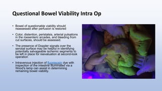 Questional Bowel Viability Intra Op
• Bowel of questionable viability should
reassessed after perfusion is restored
• Color, distention, peristalsis, arterial pulsations
in the mesenteric arcades, and bleeding from
cut surfaces, should be assessed.
• The presence of Doppler signals over the
serosal surface may be helpful in identifying
potentially salvageable ischemic segments to
be left in place for reevaluation at second-look
operation
• Intravenous injection of fluorescein dye with
inspection of the intestine illuminated via a
Wood's lamp can assist in determining
remaining bowel viability.
 
