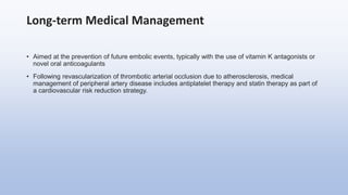 Long-term Medical Management
• Aimed at the prevention of future embolic events, typically with the use of vitamin K antagonists or
novel oral anticoagulants
• Following revascularization of thrombotic arterial occlusion due to atherosclerosis, medical
management of peripheral artery disease includes antiplatelet therapy and statin therapy as part of
a cardiovascular risk reduction strategy.
 