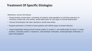 Treatment Of Specific Etiologies
Mesenteric venous thrombosis
• Predominantly conservative, consisting of systemic anticoagulation to minimize extension of
thrombus, bowel rest, and careful, serial observation for any signs of clinical deterioration
• Venous thrombolysis has been reported in small case series.
• Surgical exploration is limited to those patients with definite signs of bowel infarction.
• Hypercoagulability testing should include protein S, protein C, and antithrombin III, factor V Leiden
mutation, activated protein C resistance, anticardiolipin antibodies, antiphospholipid antibodies, or
lupus anticoagulant.
 