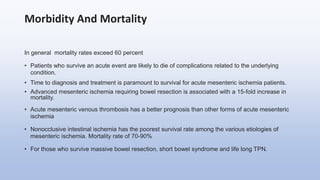 Morbidity And Mortality
In general mortality rates exceed 60 percent
• Patients who survive an acute event are likely to die of complications related to the underlying
condition.
• Time to diagnosis and treatment is paramount to survival for acute mesenteric ischemia patients.
• Advanced mesenteric ischemia requiring bowel resection is associated with a 15-fold increase in
mortality.
• Acute mesenteric venous thrombosis has a better prognosis than other forms of acute mesenteric
ischemia
• Nonocclusive intestinal ischemia has the poorest survival rate among the various etiologies of
mesenteric ischemia. Mortality rate of 70-90%
• For those who survive massive bowel resection, short bowel syndrome and life long TPN.
 