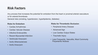 Risk Factors
Any process that increases the potential for embolism from the heart or proximal arterial vasculature
or for arterial thrombosis
General risks (smoking, hypertension, hyperlipidemia, diabetes)
Risks for Embolism
• Cardiac Arrhythmias
• Cardiac Valvular Disease
• Infective Endocarditis
• Recent Myocardial Infarction
• Ventricular Aneurysm
• Aortic Atherosclerosis
• Aortic Aneurysm
Risks for Thrombotic Occlusion
• Peripheral Artery Disease
• Advanced Age
• Low Cardiac Output States
• Traumatic Injury
• Less Frequently, Vasculitis, Most Commonly
Polyarteritis Nodosa
 