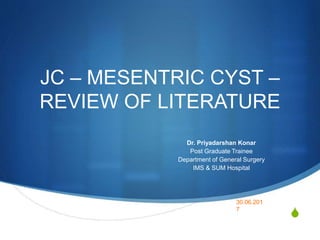 S
JC – MESENTRIC CYST –
REVIEW OF LITERATURE
Dr. Priyadarshan Konar
Post Graduate Trainee
Department of General Surgery
IMS & SUM Hospital
30.06.201
7
 
