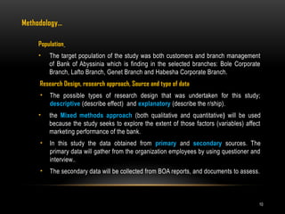10
Methodology…
Population
• The target population of the study was both customers and branch management
of Bank of Abyssinia which is finding in the selected branches: Bole Corporate
Branch, Lafto Branch, Genet Branch and Habesha Corporate Branch.
Research Design, research approach, Source and type of data
• The possible types of research design that was undertaken for this study;
descriptive (describe effect) and explanatory (describe the r/ship).
• the Mixed methods approach (both qualitative and quantitative) will be used
because the study seeks to explore the extent of those factors (variables) affect
marketing performance of the bank.
• In this study the data obtained from primary and secondary sources. The
primary data will gather from the organization employees by using questioner and
interview..
• The secondary data will be collected from BOA reports, and documents to assess.
 