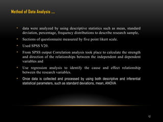 12
• data were analyzed by using descriptive statistics such as mean, standard
deviation, percentage, frequency distributions to describe research sample,
• Sections of questionnaire measured by five point likert scale.
• Used SPSS V20.
• From SPSS output Correlation analysis took place to calculate the strength
and direction of the relationships between the independent and dependent
variables and
• Use regression analysis to identify the cause and effect relationship
between the research variables.
• Once data is collected and processed by using both descriptive and inferential
statistical parameters, such as standard deviations, mean, ANOVA
Method of Data Analysis .…
 