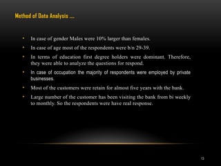 13
• In case of gender Males were 10% larger than females.
• In case of age most of the respondents were b/n 29-39.
• In terms of education first degree holders were dominant. Therefore,
they were able to analyze the questions for respond.
• In case of occupation the majority of respondents were employed by private
businesses.
• Most of the customers were retain for almost five years with the bank.
• Large number of the customer has been visiting the bank from bi weekly
to monthly. So the respondents were have real response.
Method of Data Analysis .…
 