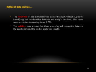 14
• The reliability of the instrument was assessed using Cronbach Alpha by
identifying the relationships between the study's variables. The items
were acceptable measuring above 0.758.
• The validity- was accurate b/c there was a logical connection between
the questioners and the study's goals was sought.
Method of Data Analysis .…
 