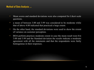 15
• Mean scores and standard deviations were also computed for Likert scale
questions.
• a mean of between 3.00 and 3.99 was considered to be moderate while
that of above 4.00 indicated that practiced a large extent.
• On the other hand, the standard deviations were used to show the extent
of variance on customer perception.
• BOA perform practices moderate extent in case the mean result were b/n
3.00 and 3.99 and the Standard deviation the results indicate a moderate
agreement with all the statements and that the respondents were fairly
homogenous in their responses.
Method of Data Analysis .…
 