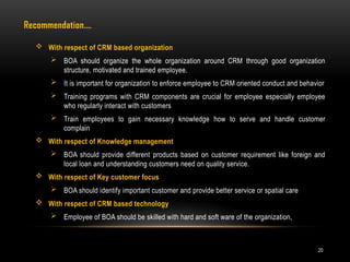 20
 With respect of CRM based organization
 BOA should organize the whole organization around CRM through good organization
structure, motivated and trained employee.
 It is important for organization to enforce employee to CRM oriented conduct and behavior
 Training programs with CRM components are crucial for employee especially employee
who regularly interact with customers
 Train employees to gain necessary knowledge how to serve and handle customer
complain
 With respect of Knowledge management
 BOA should provide different products based on customer requirement like foreign and
local loan and understanding customers need on quality service.
 With respect of Key customer focus
 BOA should identify important customer and provide better service or spatial care
 With respect of CRM based technology
 Employee of BOA should be skilled with hard and soft ware of the organization,
Recommendation.…
 