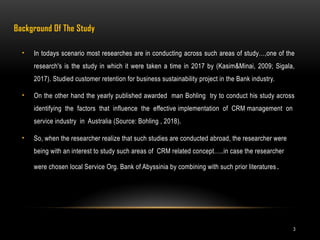 3
Background Of The Study
• In todays scenario most researches are in conducting across such areas of study…,one of the
research's is the study in which it were taken a time in 2017 by (Kasim&Minai, 2009; Sigala,
2017). Studied customer retention for business sustainability project in the Bank industry.
• On the other hand the yearly published awarded man Bohling try to conduct his study across
identifying the factors that influence the effective implementation of CRM management on
service industry in Australia (Source: Bohling , 2018).
• So, when the researcher realize that such studies are conducted abroad, the researcher were
being with an interest to study such areas of CRM related concept…..in case the researcher
were chosen local Service Org. Bank of Abyssinia by combining with such prior literatures.
 