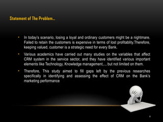 4
Statement of The Problem…
• In today’s scenario, losing a loyal and ordinary customers might be a nightmare.
Failed to retain the customers is expensive in terms of lost profitablity.Therefore,
keeping valued, customer is a strategic need for every Bank.
• Various academics have carried out many studies on the variables that affect
CRM system in the service sector, and they have identified various important
elements like Technology, Knowledge management,.., but not limited on them.
• Therefore, This study aimed to fill gaps left by the previous researches
specifically in identifying and assessing the effect of CRM on the Bank’s
marketing performance
 