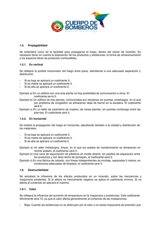  
1.5. Propagabilidad
Se entenderá como tal la facilidad para propagarse el fuego. dentro del sector de incendio. Es
necesario tener en cuenta la disposición de los productos y existencias, la forma de almacenamiento
y los espacios libres de productos combustibles.
1.5.1. En vertical
Se reflejará la posible transmisión del fuego entre pisos. atendiendo a una adecuada separación y
distribución.
- Si es baja se aplicará un coeficiente 5.
- Si es media se aplicará un coeficiente 3.
- Si es alta se aplicará un coeficiente 0.
Ejemplo a) En un edificio con una sola planta no hay posibilidad de comunicación a otros. El
coeficiente se-rá 5.
Ejemplo b) Un edificio de dos plantas, comunicadas por escaleras sin puertas cortafuegos. en el que
por problema de congestión se almacenan latas de barniz en la escalera. El coeficiente
será 0.
Ejemplo c) En un taller de carpintería de madera, de varias plantas, sin puertas cortafuego entre las
plan-tas. El coeficiente será 3.
1.5.2. En horizontal
Se medirá la propagación del fuego en horizontal, atendiendo también a la calidad y distribución de
los materiales.
- Si es baja se aplicará un coeficiente 5.
- Si es media se aplicará un coeficiente 3.
- Si es alta se aplicará un coeficiente 0.
Ejemplo a) Un taller metalúrgico, limpio, en el que los aceites de mantenimiento se almacenan en
recinto aislado, el coeficiente será 5.
Ejemplo b) Una nave de espumación de plásticos en molde abierto, sin pasillos de separación entre
los productos y con falso techo de porexpan, el coeficiente será 0.
Ejemplo c) En una fábrica de calzado, con líneas independientes de montaje, separadas 5 metros, en
condiciones adecuadas de limpieza, el coeficiente será 3.
1.6. Destructibilidad
Se estudiará la influencia de los efectos producidos en un incendio, sobre las mercancías y
maquinaria existentes. Si el efecto es francamente negativo se aplica el coeficiente mínimo. Si no
afecta al contenido se aplicará el máximo.
1.6.1. Calor
Se reflejará la influencia del aumento de temperatura en la maquinaria y existencias. Este coeficiente
difícilmente será 10, ya que el calor afecta generalmente al contenido de las instalaciones.
- Baja: Cuando las existencias no se destruyan por el calor y no exista maquinaria de precisión que
 