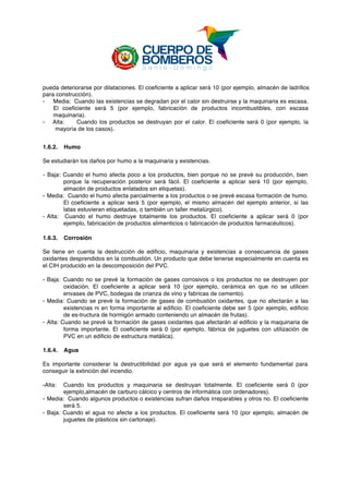  
pueda deteriorarse por dilataciones. El coeficiente a aplicar será 10 (por ejemplo, almacén de ladrillos
para construcción).
- Media: Cuando las existencias se degradan por el calor sin destruirse y la maquinaria es escasa.
El coeficiente será 5 (por ejemplo, fabricación de productos incombustibles, con escasa
maquinaria).
- Alta: Cuando los productos se destruyan por el calor. El coeficiente será 0 (por ejemplo, la
mayoría de los casos).
1.6.2. Humo
Se estudiarán los daños por humo a la maquinaria y existencias.
- Baja: Cuando el humo afecta poco a los productos, bien porque no se prevé su producción, bien
porque la recuperación posterior será fácil. El coeficiente a aplicar será 10 (por ejemplo,
almacén de productos enlatados sin etiquetas).
- Media: Cuando el humo afecta parcialmente a los productos o se prevé escasa formación de humo.
El coeficiente a aplicar será 5 (por ejemplo, el mismo almacén del ejemplo anterior, si las
latas estuvieran etiquetadas, o también un taller metalúrgico).
- Alta: Cuando el humo destruye totalmente los productos. El coeficiente a aplicar será 0 (por
ejemplo, fabricación de productos alimenticios o fabricación de productos farmacéuticos).
1.6.3. Corrosión
Se tiene en cuenta la destrucción de edificio, maquinaria y existencias a consecuencia de gases
oxidantes desprendidos en la combustión. Un producto que debe tenerse especialmente en cuenta es
el CIH producido en la descomposición del PVC.
- Baja: Cuando no se prevé la formación de gases corrosivos o los productos no se destruyen por
oxidación. El coeficiente a aplicar será 10 (por ejemplo, cerámica en que no se utilicen
envases de PVC, bodegas de crianza de vino y fabricas de cemento).
- Media: Cuando se prevé la formación de gases de combustión oxidantes, que no afectarán a las
existencias ni en forma importante al edificio. El coeficiente debe ser 5 (por ejemplo, edificio
de es-tructura de hormigón armado conteniendo un almacén de frutas).
- Alta: Cuando se prevé la formación de gases oxidantes que afectarán al edificio y la maquinaria de
forma importante. El coeficiente será 0 (por ejemplo, fábrica de juguetes con utilización de
PVC en un edificio de estructura metálica).
1.6.4. Agua
Es importante considerar la destructibilidad por agua ya que será el elemento fundamental para
conseguir la extinción del incendio.
-Alta: Cuando los productos y maquinaria se destruyan totalmente. El coeficiente será 0 (por
ejemplo,almacén de carburo cálcico y centros de informática con ordenadores).
- Media: Cuando algunos productos o existencias sufran daños irreparables y otros no. El coeficiente
será 5.
- Baja: Cuando el agua no afecte a los productos. El coeficiente será 10 (por ejemplo, almacén de
juguetes de plásticos sin cartonaje).
 