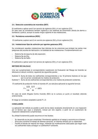  
2.4. Detección automática de incendios (DET)
El coeficiente a aplicar será 0 sin servicio de vigilancia (SV) y 4 con vigilancia (CV)
En este caso se considerara también vigilancia a los sistemas de transmisión directa de alarma a
bomberos o policía, aunque no exista ningún vigilante en las instalaciones.
2.5. Rociadores automáticos (ROC)
El coeficiente a aplicar será 5 sin servicio de vigilancia (SV) y 8 con vigilancia (CV).
2.6. Instalaciones fijas de extinción por agentes gaseosos (IFE)
Se consideraran aquellas instalaciones fijas distintas de las anteriores que protejan las partes mas
peligrosas del proceso de fabricación o la totalidad de las instalaciones. Fundamentalmente son:
- Sistema fijo de espuma de alta expansión.
- Sistema fijo de C02.
- Sistema fijo de halón.
El coeficiente a aplicar será 2 sin servicio de vigilancia (SV) y 4 con vigilancia (CV).
METODO DE CALCULO
Una vez cumplimentado el correspondiente cuestionario de Evaluación del Riesgo de Incendio se
efectuara el calculo numérico, siguiendo las siguientes pautas:
Subtotal X. Suma de todos los coeficientes correspondientes a los 18 primeros factores en los que
aún no se han considerado los medios de protección.
Subtotal Y. Suma de los coeficientes correspondientes a los medios de protección existentes.
El coeficiente de protección frente al incendio (P), se calculara aplicando la siguiente formula:
P =
5 X
+
5 Y
+ 1 (BCI)
129 26
En caso de existir Brigada Contra Incendio (BCI) se le sumara un punto al resultado obtenido
anteriormente.
El riesgo se considera aceptable cuando P ≥ 5.
CONCLUSIÓN
La aplicación del mètodo es posible a partir de los datos recabados directamente en una inspección
por el técnico que vaya a emplearlo, incluso por otro experto, a partir de un cuestionario de
inspección debidamente cumplimentado.
Su utilidad fundamental puede resumirse en tres facetas:
- Su desarrollo es de gran simplicidad. Permitiendo agilidad en el trabajo y economía en el tiempo.
- Sirve para coordinar el trabajo de distintas personas, en distintos tiempos por su objetividad.
- Facilita el estudio de mejoras de riesgo, mediante las modificaciones adecuadas que hagan subir
los coeficientes hasta conseguir un coeficiente P suficiente.
 