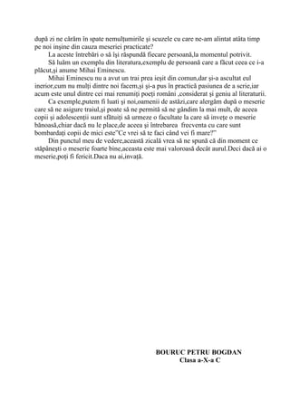 după zi ne cărăm în spate nemulţumirile şi scuzele cu care ne-am alintat atâta timp
pe noi inşine din cauza meseriei practicate?
     La aceste întrebări o să îşi răspundă fiecare persoană,la momentul potrivit.
     Să luăm un exemplu din literatura,exemplu de persoană care a făcut ceea ce i-a
plăcut,şi anume Mihai Eminescu.
     Mihai Eminescu nu a avut un trai prea ieşit din comun,dar şi-a ascultat eul
inerior,cum nu mulţi dintre noi facem,şi şi-a pus în practică pasiunea de a scrie,iar
acum este unul dintre cei mai renumiţi poeţi români ,considerat şi geniu al literaturii.
     Ca exemple,putem fi luati şi noi,oamenii de astăzi,care alergăm după o meserie
care să ne asigure traiul,şi poate să ne permită să ne gândim la mai mult, de aceea
copii şi adolescenţii sunt sfătuiţi să urmeze o facultate la care să inveţe o meserie
bănoasă,chiar dacă nu le place,de aceea şi întrebarea frecventa cu care sunt
bombardaţi copii de mici este”Ce vrei să te faci când vei fi mare?”
     Din punctul meu de vedere,această zicală vrea să ne spună că din moment ce
stăpâneşti o meserie foarte bine,aceasta este mai valoroasă decât aurul.Deci dacă ai o
meserie,poţi fi fericit.Daca nu ai,invaţă.




                                             BOURUC PETRU BOGDAN
                                                  Clasa a-X-a C
 