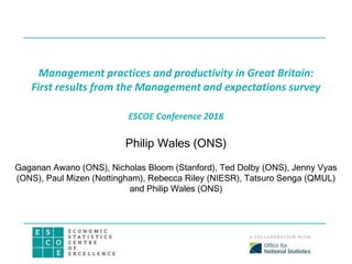 Management practices and productivity in Great Britain:
First results from the Management and expectations survey
ESCOE Conference 2018
Philip Wales (ONS)
Gaganan Awano (ONS), Nicholas Bloom (Stanford), Ted Dolby (ONS), Jenny Vyas
(ONS), Paul Mizen (Nottingham), Rebecca Riley (NIESR), Tatsuro Senga (QMUL)
and Philip Wales (ONS)
 