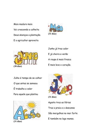 Maio maduro maio
Vai crescendo a colheita
Deus abençoa a plantação.

(31 dias)

E o agricultor aproveita
Junho já traz calor
E já cheira a verão
A roupa é mais fresca
(30 dias)

E mais leve o coração.

Julho é tempo de se colher
O que antes se semeou
É trabalho a valer
Para aquele que plantou

(31 dias)
Agosto traz as férias
Traz a praia e o descanso
São mergulhos no mar forte

(31 dias)

E também no lago manso.

 