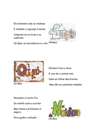 Em Setembro são as vindimas
E também o regresso à escola
Compram-se os livros e os
cadernos
Os lápis, os marcadores e a cola. (30 dias)

Outubro traz a chuva
E com ele o outono vem.
Caem as folhas das árvores
(31 dias)

Mas vêm as castanhas também.

Novembro é muito frio
De manhã custa a acordar
Mas temos a professora à
espera
Para ajudar a estudar.

(30 dias)

 