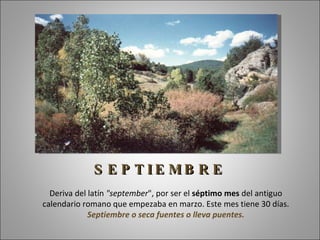 S E P T IE MB R E
  Deriva del latín "september", por ser el séptimo mes del antiguo
calendario romano que empezaba en marzo. Este mes tiene 30 días.
             Septiembre o seca fuentes o lleva puentes.
 