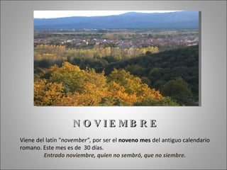 N O V IE MB R E
Viene del latín "november", por ser el noveno mes del antiguo calendario
romano. Este mes es de 30 días.
         Entrado noviembre, quien no sembró, que no siembre.
 