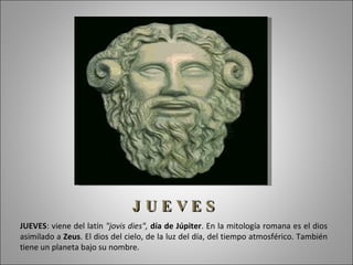 J UEVES
JUEVES: viene del latín "jovis dies", día de Júpiter. En la mitología romana es el dios
asimilado a Zeus. El dios del cielo, de la luz del día, del tiempo atmosférico. También
tiene un planeta bajo su nombre.
 