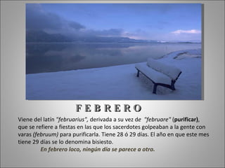 FEBRERO
Viene del latín "februarius", derivada a su vez de "februare" (purificar),
que se refiere a fiestas en las que los sacerdotes golpeaban a la gente con
varas (februum) para purificarla. Tiene 28 ó 29 días. El año en que este mes
tiene 29 días se lo denomina bisiesto.
         En febrero loco, ningún día se parece a otro.
 