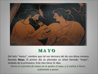 MA Y O
Del latín "maius", nombre que tal vez derivara del de una diosa romana
llamada Maya. El primer día se plantaba un árbol llamado "mayo",
símbolo de la primavera. Este mes tiene 31 días.
   Hasta el cuarenta de mayo no te quites el sayo, y si vuelve a llover,
                          vuélvetelo a poner.
 