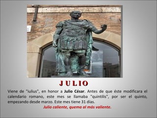 J U L IO
Viene de "iulius", en honor a Julio César. Antes de que éste modificara el
calendario romano, este mes se llamaba "quintilis", por ser el quinto,
empezando desde marzo. Este mes tiene 31 días.
                    Julio caliente, quema al más valiente.
 
