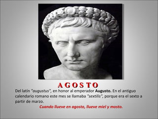 AGOS TO
Del latín "augustus", en honor al emperador Augusto. En el antiguo
calendario romano este mes se llamaba "sextilis", porque era el sexto a
partir de marzo.
              Cuando llueve en agosto, llueve miel y mosto.
 