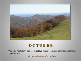 Viene de  "october",  por ser el  octavo mes  del antiguo calendario romano. Tiene 31 días.  Octubre lluvioso, año copioso. O C T U B R E 