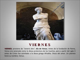 V I E R N E S VIERNES :  proviene de  "veneris dies",  día de Venus . Antes de la fundación de Roma, Venus era venerada como la diosa protectora de los huertos, pero a partir del siglo II antes de Cristo fue asimilada a la diosa griega Afrodita. Diosa del amor. Un planeta tiene su nombre, Venus. 