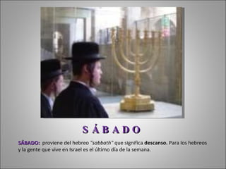 SÁBADO:   proviene del h ebreo  "sabbath"  que significa  descanso.  Para los hebreos y la gente que vive en Israel es el último día de la semana.  S Á B A D O 
