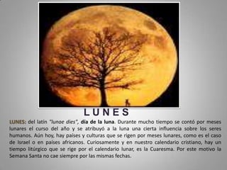 LUNES
LUNES: del latín "lunae dies", día de la luna. Durante mucho tiempo se contó por meses
lunares el curso del año y se atribuyó a la luna una cierta influencia sobre los seres
humanos. Aún hoy, hay países y culturas que se rigen por meses lunares, como es el caso
de Israel o en países africanos. Curiosamente y en nuestro calendario cristiano, hay un
tiempo litúrgico que se rige por el calendario lunar, es la Cuaresma. Por este motivo la
Semana Santa no cae siempre por las mismas fechas.
 