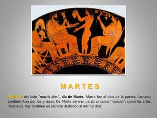 MARTES
MARTES: del latín "martis dies", día de Marte. Marte fue el dios de la guerra, llamado
también Ares por los griegos. De Marte derivan palabras como "marcial", como las artes
marciales. Hay también un planeta dedicado al mismo dios.
 
