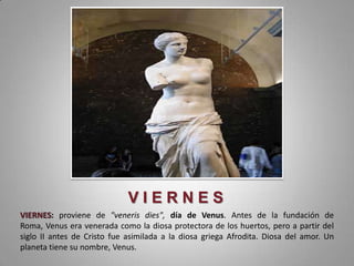 VIERNES
VIERNES: proviene de "veneris dies", día de Venus. Antes de la fundación de
Roma, Venus era venerada como la diosa protectora de los huertos, pero a partir del
siglo II antes de Cristo fue asimilada a la diosa griega Afrodita. Diosa del amor. Un
planeta tiene su nombre, Venus.
 