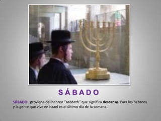 SÁBADO
SÁBADO: proviene del hebreo "sabbath" que significa descanso. Para los hebreos
y la gente que vive en Israel es el último día de la semana.
 