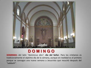 DOMINGO
DOMINGO: del latín "dominicus dies", día del Señor. Para los cristianos es
tradicionalmente el séptimo día de la semana, aunque en realidad es el primero
porque se consagra una nueva semana a Jesucristo que resucitó después del
"sabbath".
 