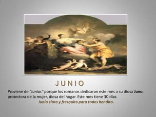JUNIO
Proviene de "iunius" porque los romanos dedicaron este mes a su diosa Juno,
protectora de la mujer, diosa del hogar. Este mes tiene 30 días.
                 Junio claro y fresquito para todos bendito.
 