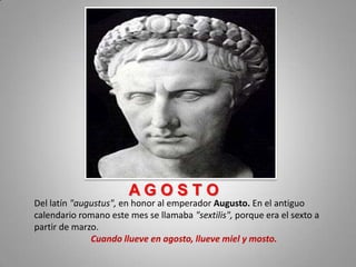 AGOSTO
Del latín "augustus", en honor al emperador Augusto. En el antiguo
calendario romano este mes se llamaba "sextilis", porque era el sexto a
partir de marzo.
              Cuando llueve en agosto, llueve miel y mosto.
 