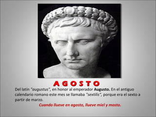 Del latín "augustus", en honor al emperador Augusto. En el antiguo
calendario romano este mes se llamaba "sextilis", porque era el sexto a
partir de marzo.
Cuando llueve en agosto, llueve miel y mosto.
A G O S T OA G O S T O
 