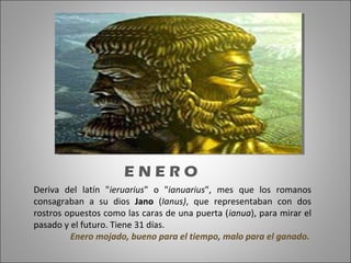 Deriva del latín "ieruarius" o "ianuarius", mes que los romanos
consagraban a su dios Jano (Ianus), que representaban con dos
rostros opuestos como las caras de una puerta (ianua), para mirar el
pasado y el futuro. Tiene 31 días.
Enero mojado, bueno para el tiempo, malo para el ganado.
E N E R O
 