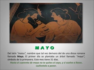 Del latín "maius", nombre que tal vez derivara del de una diosa romana
llamada Maya. El primer día se plantaba un árbol llamado "mayo",
símbolo de la primavera. Este mes tiene 31 días.
Hasta el cuarenta de mayo no te quites el sayo, y si vuelve a llover,
vuélvetelo a poner.
M A Y OM A Y O
 