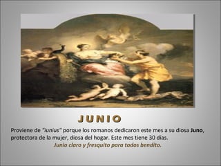 Proviene de "iunius" porque los romanos dedicaron este mes a su diosa Juno,
protectora de la mujer, diosa del hogar. Este mes tiene 30 días.
Junio claro y fresquito para todos bendito.
J U N I OJ U N I O
 
