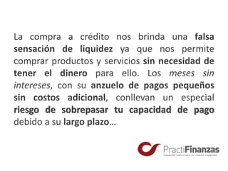 La compra a crédito nos brinda una falsa
sensación de liquidez ya que nos permite
comprar productos y servicios sin necesidad de
tener el dinero para ello. Los meses sin
intereses, con su anzuelo de pagos pequeños
sin costos adicional, conllevan un especial
riesgo de sobrepasar tu capacidad de pago
debido a su largo plazo…
 