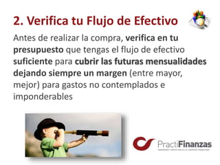 2. Verifica tu Flujo de Efectivo
Antes de realizar la compra, verifica en tu
presupuesto que tengas el flujo de efectivo
suficiente para cubrir las futuras mensualidades
dejando siempre un margen (entre mayor,
mejor) para gastos no contemplados e
imponderables
 