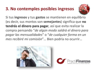 3. No contemples posibles ingresos
Si tus ingresos y tus gastos se mantienen en equilibrio
(es decir, sus montos son semejantes) significa que no
tendrás el dinero para pagar, así que evita realizar la
compra pensando “de algún modo saldrá el dinero para
pagar las mensualidades” o “de cualquier forma en un
mes recibiré mi comisión”… Bien podría no ocurrir…
 