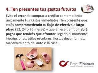 4. Ten presentes tus gastos futuros
Evita el error de comprar a crédito contemplando
únicamente tus gastos inmediatos. Ten presente que
estás comprometiendo tu flujo de efectivo a largo
plazo (12, 24 o 36 meses) y que en ese tiempo habrá
pagos que tendrás que afrontar llegado el momento:
inscripciones, útiles escolares, fiestas decembrinas,
mantenimiento del auto o la casa…
 